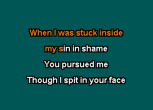 When Iwas stuck inside
my sin in shame

You pursued me

Though I spit in your face
