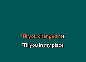 'Til you changed me

'Til you in my place