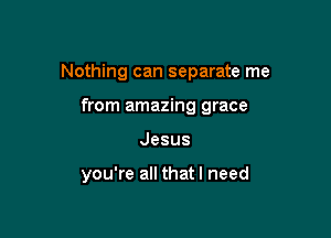 Nothing can separate me

from amazing grace
Jesus

you're all that I need