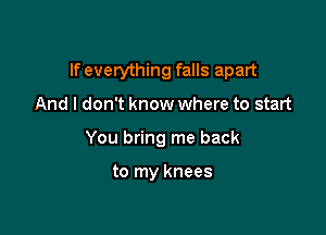 If everything falls apart

And I don't know where to start
You bring me back

to my knees