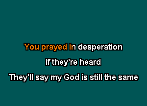 You prayed in desperation

if they're heard

They'll say my God is still the same