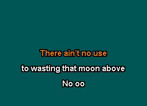 There ain't no use

to wasting that moon above

No 00