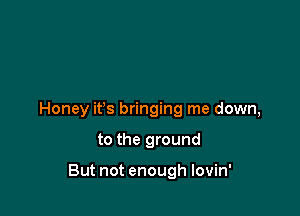 Honey ifs bringing me down,

to the ground

But not enough lovin'