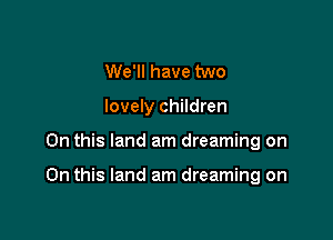 We'll have two
lovely children

On this land am dreaming on

On this land am dreaming on