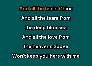 And all the tea in China
And all the tears from
the deep blue sea
And all the love from

the heavens above

Won't keep you here with me