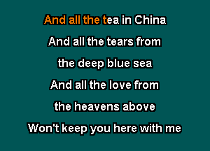 And all the tea in China
And all the tears from
the deep blue sea
And all the love from

the heavens above

Won't keep you here with me