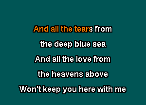 And all the tears from
the deep blue sea
And all the love from

the heavens above

Won't keep you here with me
