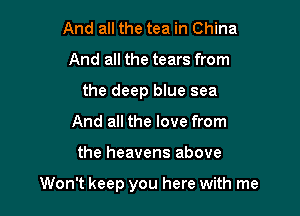 And all the tea in China
And all the tears from
the deep blue sea
And all the love from

the heavens above

Won't keep you here with me