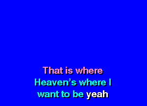 That is where
Heaven,s where I
want to be yeah