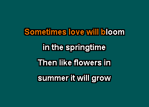 Sometimes love will bloom

in the springtime

Then like flowers in

summer it will grow