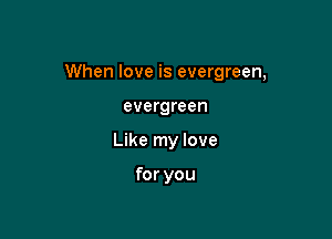 When love is evergreen,

evergreen
Like my love

for you