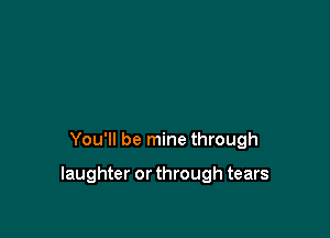 You'll be mine through

laughter or through tears
