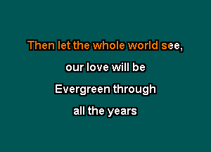 Then let the whole world see,

our love will be

Evergreen through

all the years