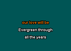 our love will be

Evergreen through

all the years