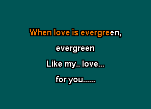 When love is evergreen,

evergreen
Like my.. love...

for you ......