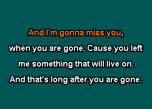 And I'm gonna miss you,
when you are gone. Cause you left
me something that will live on.

And that's long after you are gone.