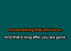 me something that will live on.

And that's long after you are gone.