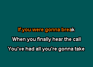 Ifyou were gonna break

When you finally hear the call

You've had all you're gonna take