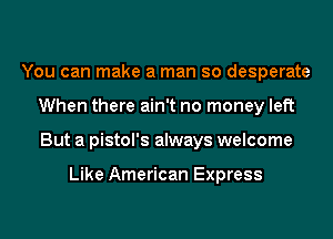 You can make a man so desperate
When there ain't no money left
But a pistol's always welcome

Like American Express