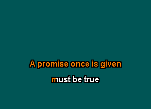 A promise once is given

must be true