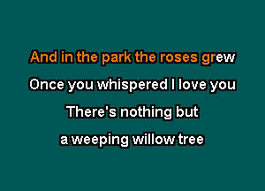 And in the park the roses grew

Once you whispered I love you

There's nothing but

a weeping willow tree