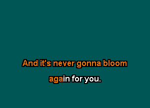 And it's never gonna bIoom

again for you.