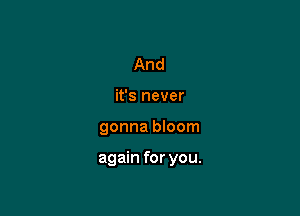 And
it's never

gonna bloom

again for you.