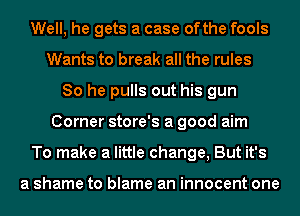 Well, he gets a case ofthe fools
Wants to break all the rules
80 he pulls out his gun
Corner store's a good aim
To make a little change, But it's

a shame to blame an innocent one