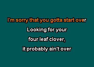 Pm sorry that you gotta start over

Looking for your
four leaf clover,

it probably ain't over