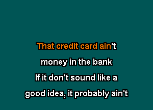 That credit card ain't
money in the bank

lfit don't sound like a

good idea, it probably ain't