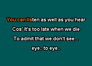 You can listen as well as you hear

005' It's too late when we die
To admit that we don't see...

eye.. to eye..