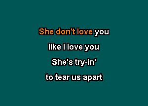 She don't love you

like I love you
She's try-in'

to tear us apart