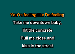 You're feeling like I'm feeling

Take me downtown baby,
hit the concrete
Pull me close and

kiss in the street