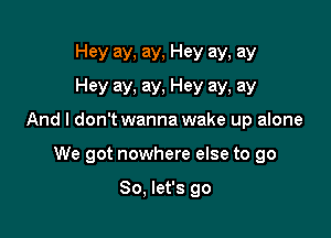 Hey ay. ay, Hey ay, ay
Hey ay, ay, Hey ay, ay

And I don'twanna wake up alone

We got nowhere else to go

So, let's go