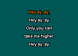 Hey ay, ay.
Hey ay. ay
Only you can

take me higher

Hey ay, ay