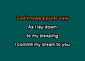 God knows a purer view
As I lay down

to my sleeping

I commit my dream to you