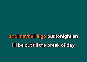 and maybe i'll go out tonight an

i'll be out till the break of day