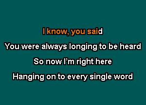 I know, you said
You were always longing to be heard

80 now Pm right here

Hanging on to every single word