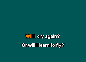 Will I cry again?

Or will I learn to fly?
