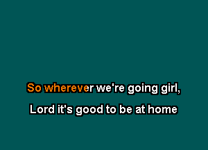 So wherever we're going girl,

Lord it's good to be at home