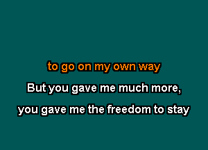 to go on my own way

But you gave me much more,

you gave me the freedom to stay