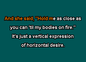 And she said, Hold me as close as

you can 'til my bodies on fire.

It's just a vertical expression

of horizontal desire.