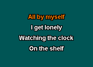 All by myself

I get lonely

Watching the clock
On the shelf