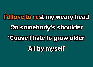 I'd love to rest my weary head
On somebody's shoulder

'Cause I hate to grow older

All by myself