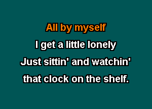 All by myself

I get a little lonely

Just sittin' and watchin'
that clock on the shelf.