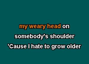 my weary head on
somebody's shoulder

'Cause I hate to grow older