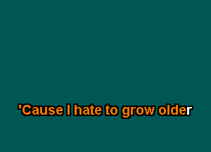 'Cause I hate to grow older