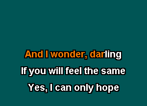 And I wonder, darling

If you will feel the same

Yes, I can only hope
