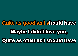 Quite as good as I should have

Maybe I didn't love you,

Quite as often as I should have