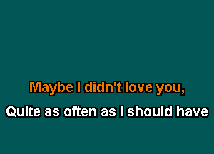 Maybe I didn't love you,

Quite as often as I should have